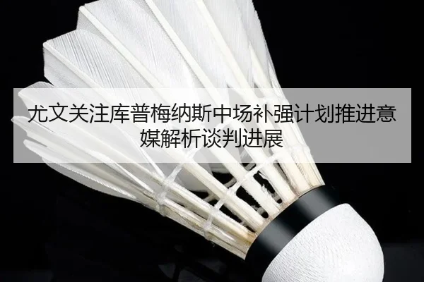 尤文关注库普梅纳斯中场补强计划推进意媒解析谈判进展