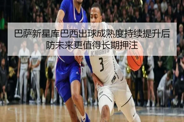 巴萨新星库巴西出球成熟度持续提升后防未来更值得长期押注